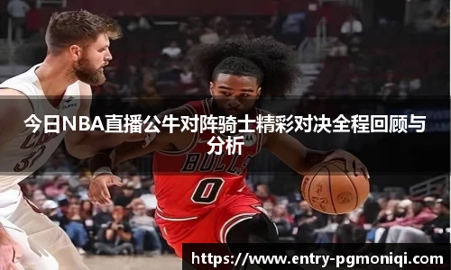 今日NBA直播公牛对阵骑士精彩对决全程回顾与分析